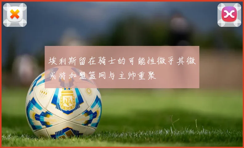 埃利斯留在骑士的可能性微乎其微或将加盟篮网与主帅重聚