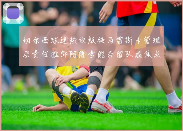 切尔西球迷热议叛徒马雷斯卡管理层责任推卸阿隆索能否留队成焦点