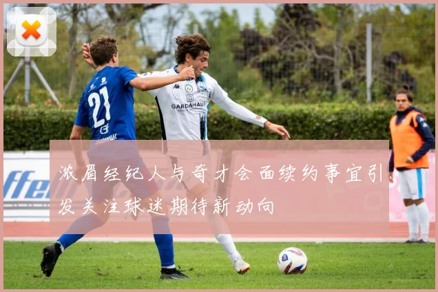 浓眉经纪人与奇才会面续约事宜引发关注球迷期待新动向
