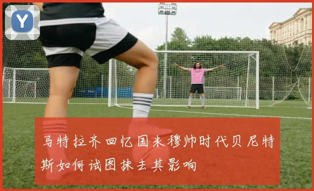 马特拉齐回忆国米穆帅时代贝尼特斯如何试图抹去其影响