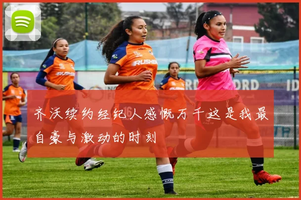 齐沃续约经纪人感慨万千这是我最自豪与激动的时刻