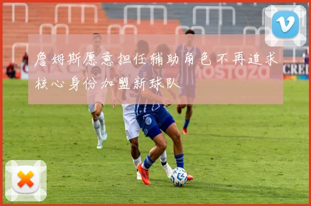 詹姆斯愿意担任辅助角色不再追求核心身份加盟新球队