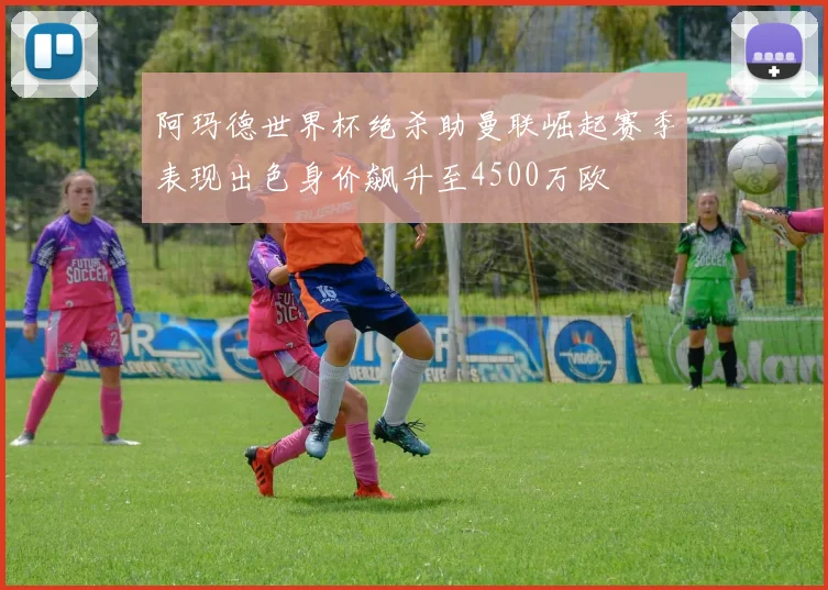 阿玛德世界杯绝杀助曼联崛起赛季表现出色身价飙升至4500万欧
