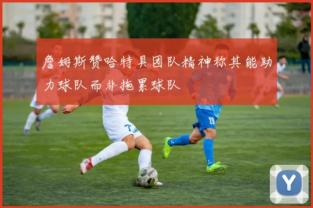 詹姆斯赞哈特具团队精神称其能助力球队而非拖累球队