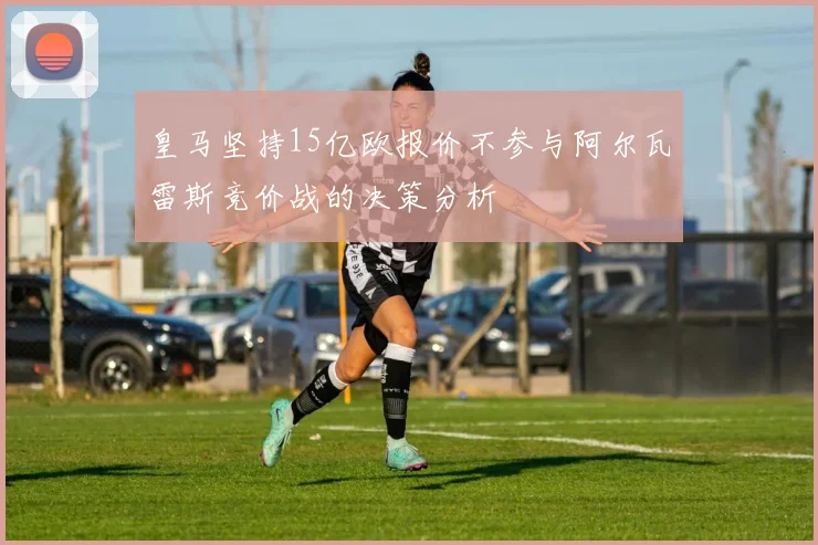 皇马坚持15亿欧报价不参与阿尔瓦雷斯竞价战的决策分析