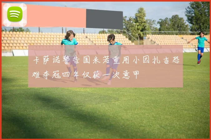 卡萨诺警告国米若重用小因扎吉恐难夺冠四年仅获一次意甲