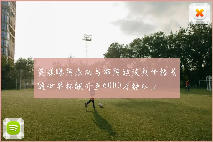 英媒曝阿森纳与布阿迪谈判价格或随世界杯飙升至6000万镑以上