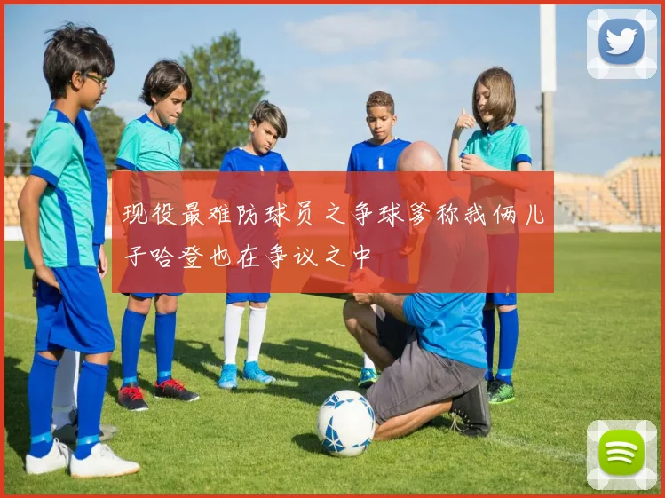 现役最难防球员之争球爹称我俩儿子哈登也在争议之中