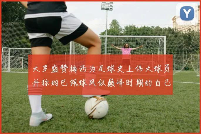 大罗盛赞梅西为足球史上伟大球员并称姆巴佩球风似巅峰时期的自己