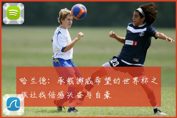 哈兰德：承载挪威希望的世界杯之旅让我倍感兴奋与自豪
