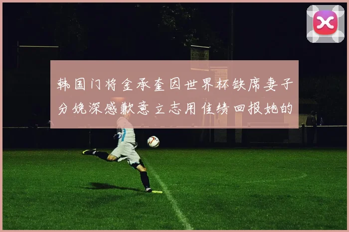 韩国门将金承奎因世界杯缺席妻子分娩深感歉意立志用佳绩回报她的支持