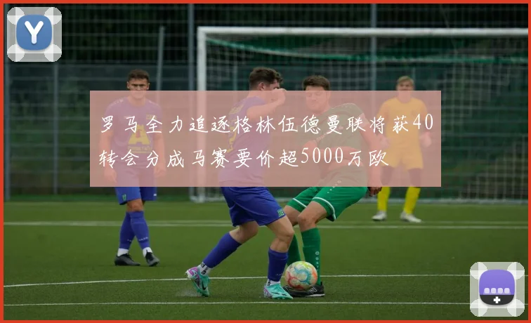 罗马全力追逐格林伍德曼联将获40转会分成马赛要价超5000万欧